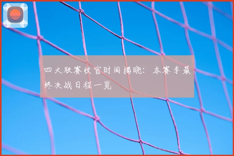 四大联赛收官时间揭晓：本赛季最终决战日程一览