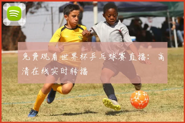 免费观看世界杯乒乓球赛直播：高清在线实时转播